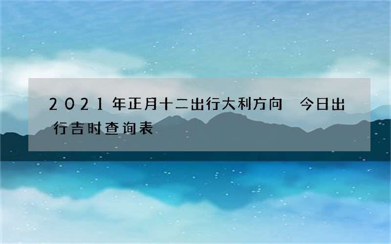 2021年正月十二出行大利方向 今日出行吉时查询表